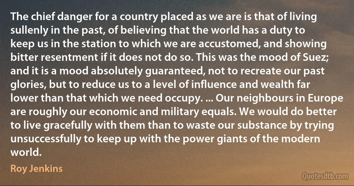 The chief danger for a country placed as we are is that of living sullenly in the past, of believing that the world has a duty to keep us in the station to which we are accustomed, and showing bitter resentment if it does not do so. This was the mood of Suez; and it is a mood absolutely guaranteed, not to recreate our past glories, but to reduce us to a level of influence and wealth far lower than that which we need occupy. ... Our neighbours in Europe are roughly our economic and military equals. We would do better to live gracefully with them than to waste our substance by trying unsuccessfully to keep up with the power giants of the modern world. (Roy Jenkins)