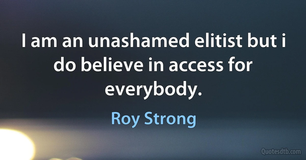 I am an unashamed elitist but i do believe in access for everybody. (Roy Strong)