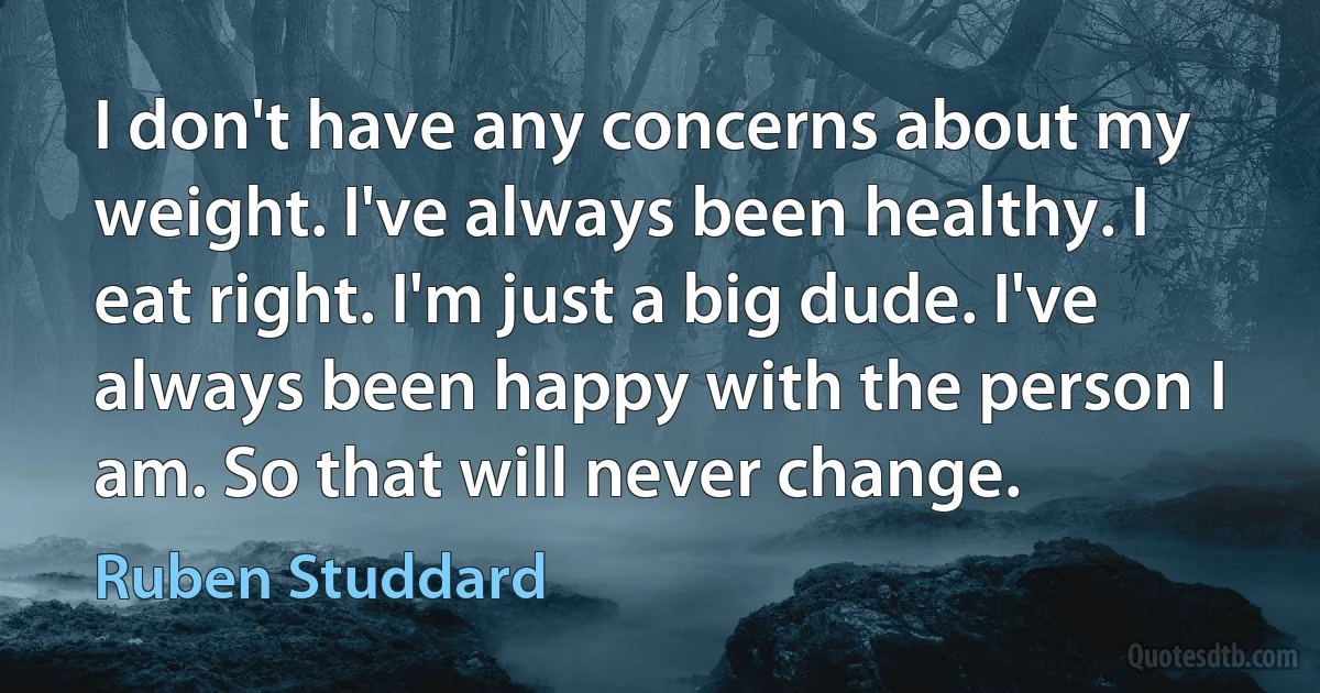 I don't have any concerns about my weight. I've always been healthy. I eat right. I'm just a big dude. I've always been happy with the person I am. So that will never change. (Ruben Studdard)