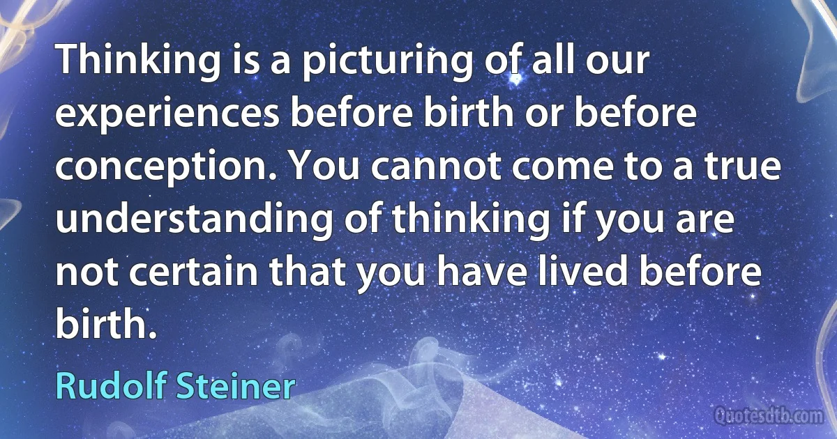 Thinking is a picturing of all our experiences before birth or before conception. You cannot come to a true understanding of thinking if you are not certain that you have lived before birth. (Rudolf Steiner)