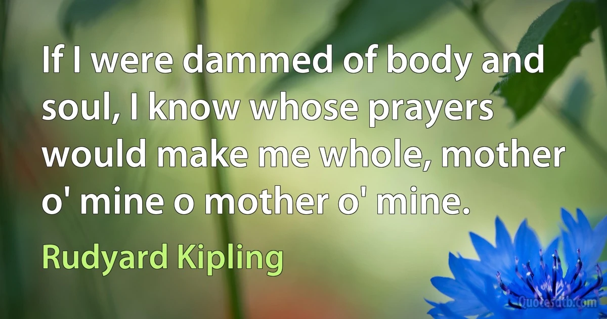 If I were dammed of body and soul, I know whose prayers would make me whole, mother o' mine o mother o' mine. (Rudyard Kipling)