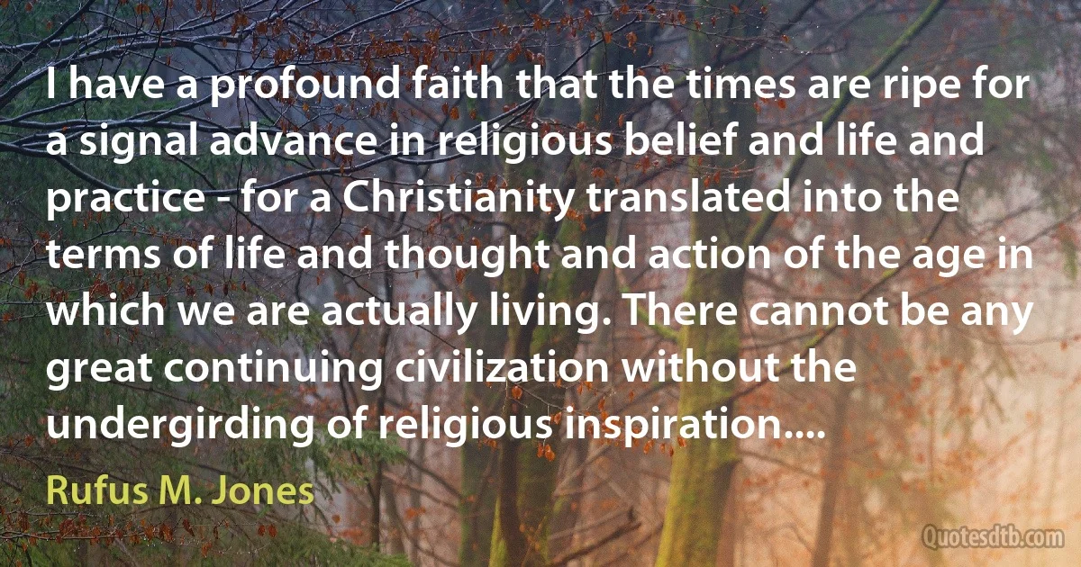 I have a profound faith that the times are ripe for a signal advance in religious belief and life and practice - for a Christianity translated into the terms of life and thought and action of the age in which we are actually living. There cannot be any great continuing civilization without the undergirding of religious inspiration.... (Rufus M. Jones)