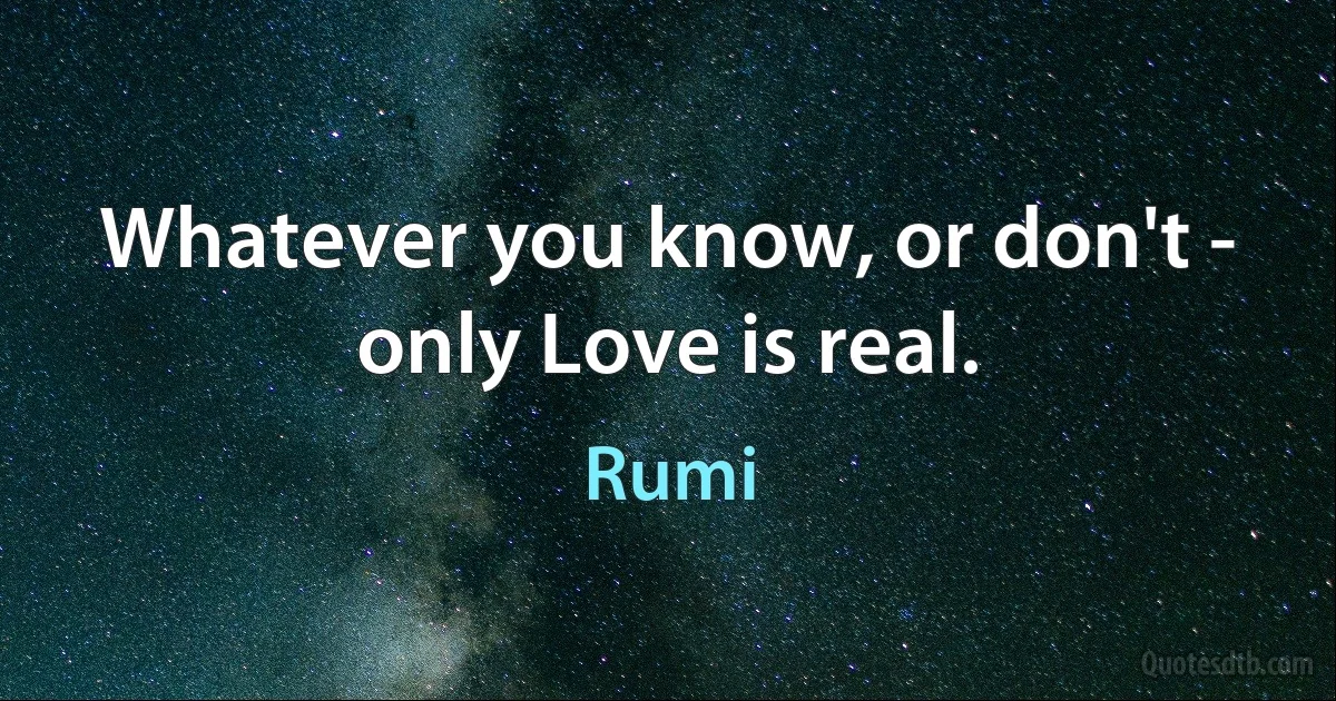 Whatever you know, or don't - only Love is real. (Rumi)