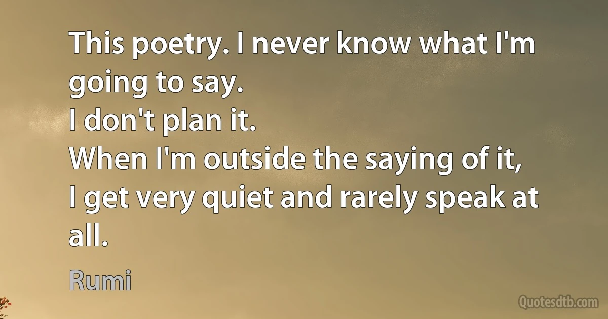 This poetry. I never know what I'm going to say.
I don't plan it.
When I'm outside the saying of it,
I get very quiet and rarely speak at all. (Rumi)