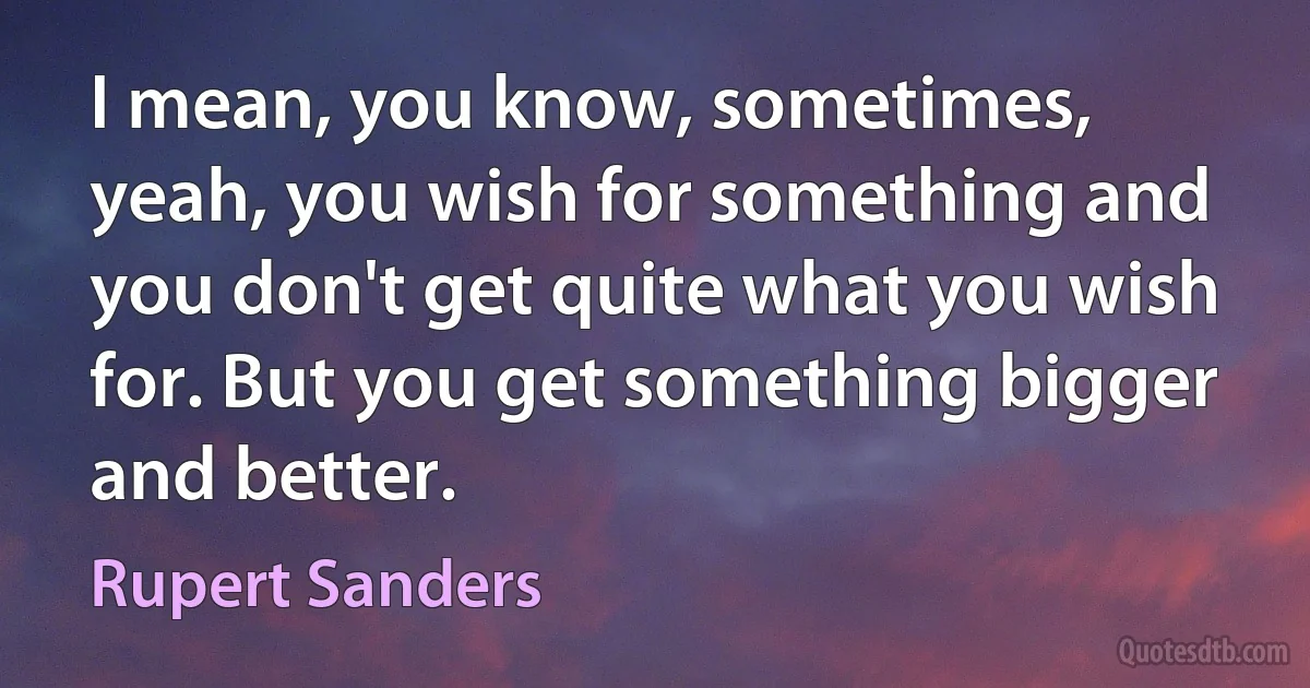 I mean, you know, sometimes, yeah, you wish for something and you don't get quite what you wish for. But you get something bigger and better. (Rupert Sanders)