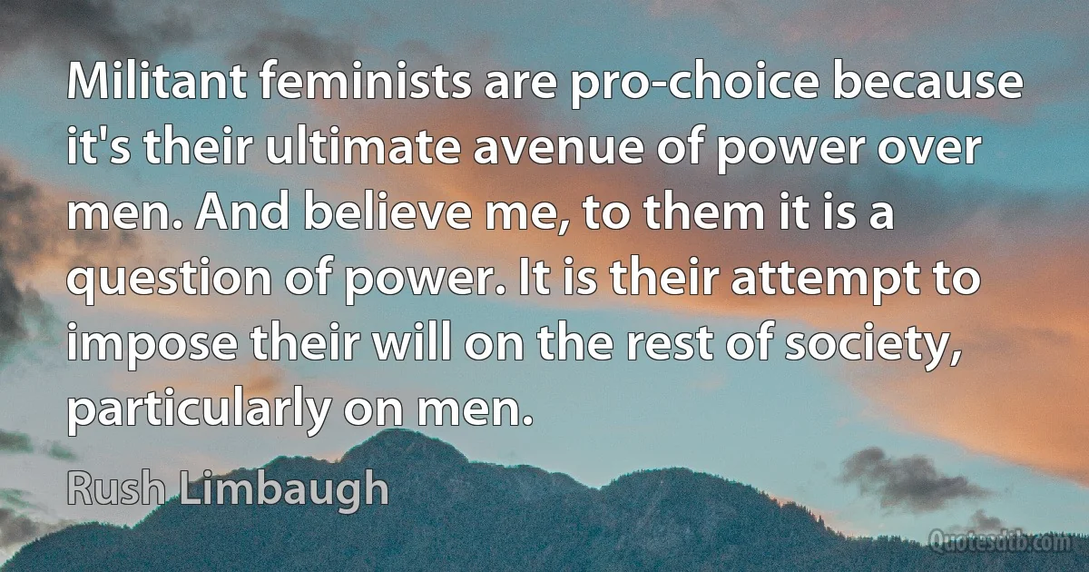 Militant feminists are pro-choice because it's their ultimate avenue of power over men. And believe me, to them it is a question of power. It is their attempt to impose their will on the rest of society, particularly on men. (Rush Limbaugh)