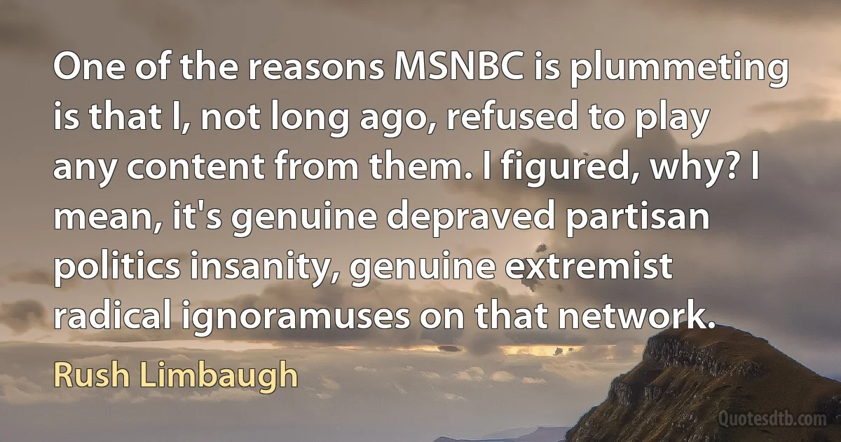 One of the reasons MSNBC is plummeting is that I, not long ago, refused to play any content from them. I figured, why? I mean, it's genuine depraved partisan politics insanity, genuine extremist radical ignoramuses on that network. (Rush Limbaugh)