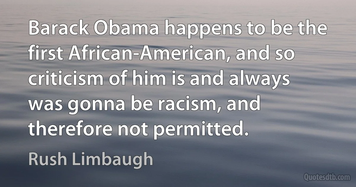 Barack Obama happens to be the first African-American, and so criticism of him is and always was gonna be racism, and therefore not permitted. (Rush Limbaugh)