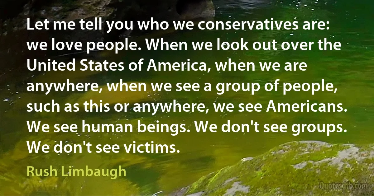 Let me tell you who we conservatives are: we love people. When we look out over the United States of America, when we are anywhere, when we see a group of people, such as this or anywhere, we see Americans. We see human beings. We don't see groups. We don't see victims. (Rush Limbaugh)