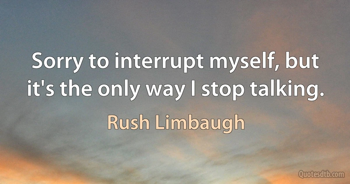 Sorry to interrupt myself, but it's the only way I stop talking. (Rush Limbaugh)