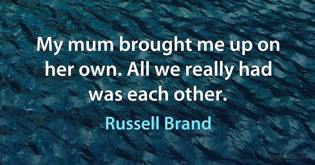 My mum brought me up on her own. All we really had was each other. (Russell Brand)