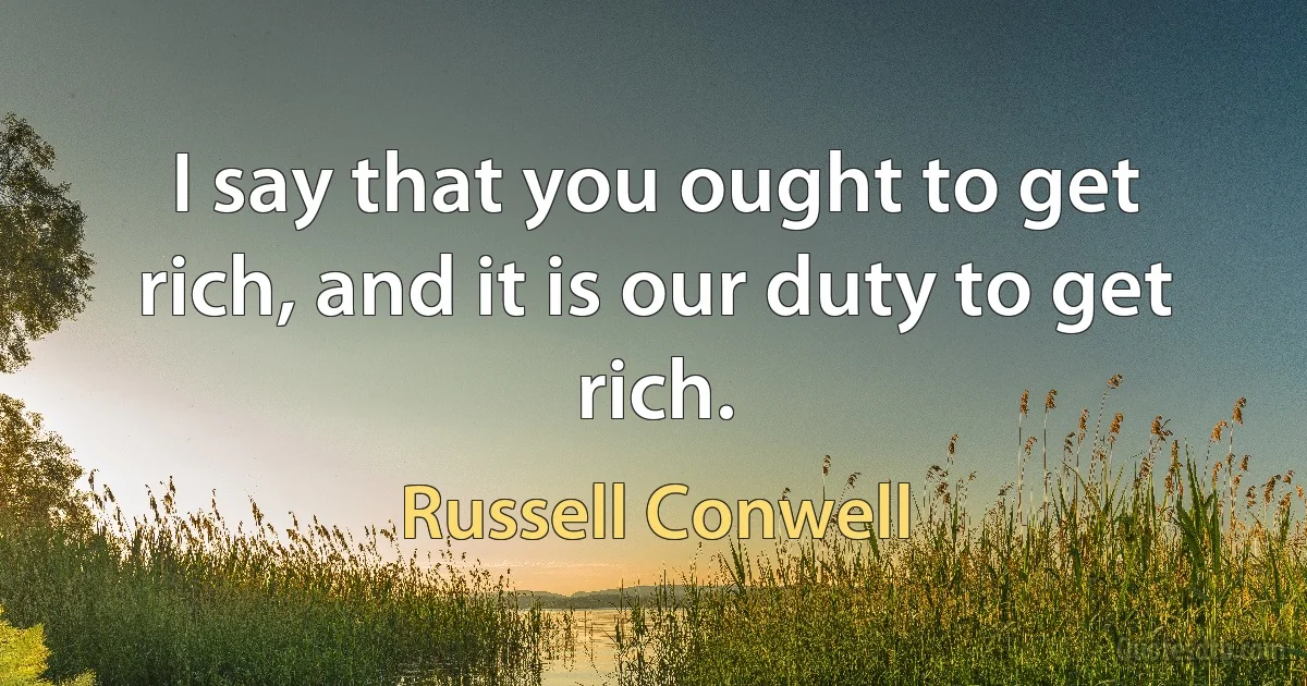 I say that you ought to get rich, and it is our duty to get rich. (Russell Conwell)