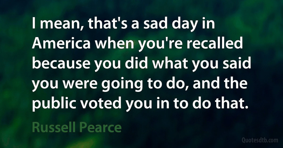 I mean, that's a sad day in America when you're recalled because you did what you said you were going to do, and the public voted you in to do that. (Russell Pearce)