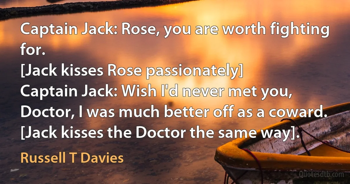 Captain Jack: Rose, you are worth fighting for.
[Jack kisses Rose passionately]
Captain Jack: Wish I'd never met you, Doctor, I was much better off as a coward.
[Jack kisses the Doctor the same way]. (Russell T Davies)