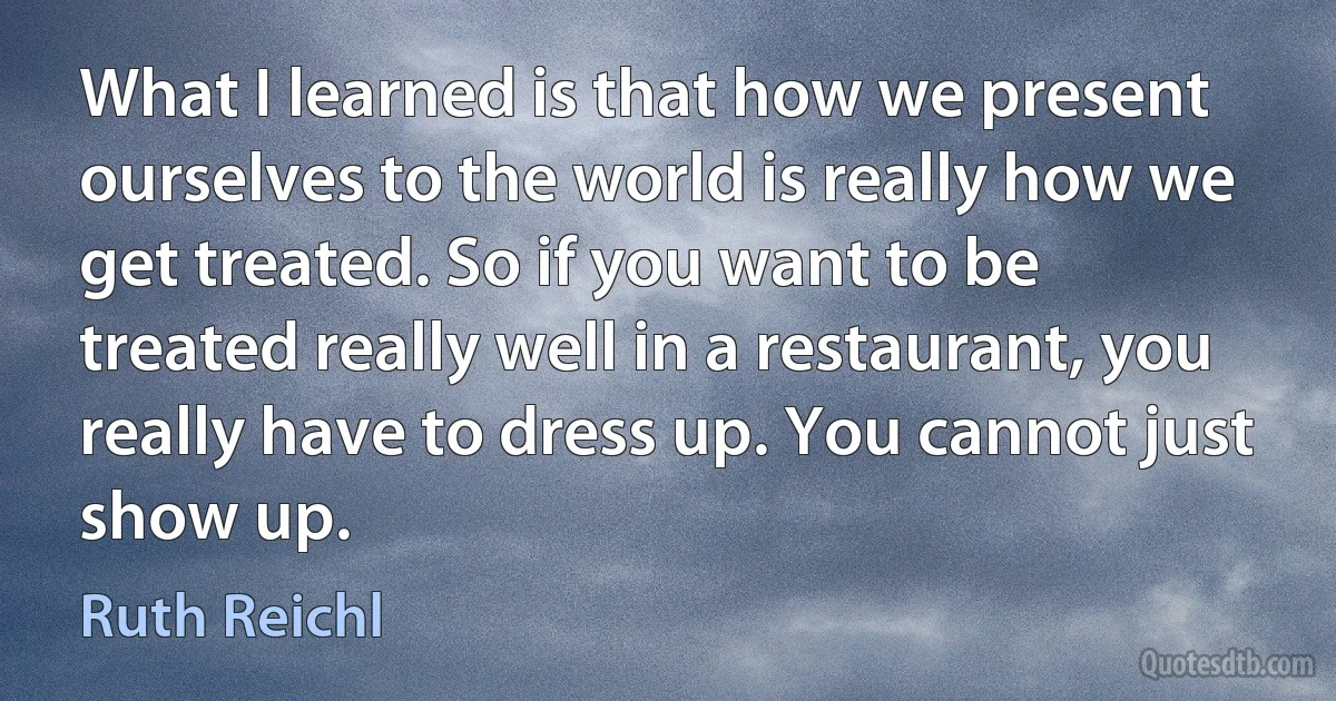 What I learned is that how we present ourselves to the world is really how we get treated. So if you want to be treated really well in a restaurant, you really have to dress up. You cannot just show up. (Ruth Reichl)