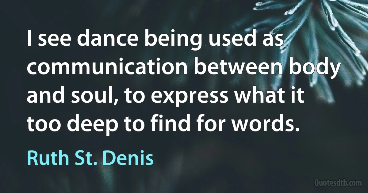 I see dance being used as communication between body and soul, to express what it too deep to find for words. (Ruth St. Denis)