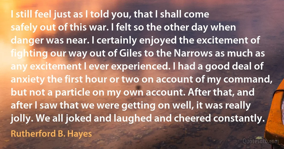 I still feel just as I told you, that I shall come safely out of this war. I felt so the other day when danger was near. I certainly enjoyed the excitement of fighting our way out of Giles to the Narrows as much as any excitement I ever experienced. I had a good deal of anxiety the first hour or two on account of my command, but not a particle on my own account. After that, and after I saw that we were getting on well, it was really jolly. We all joked and laughed and cheered constantly. (Rutherford B. Hayes)