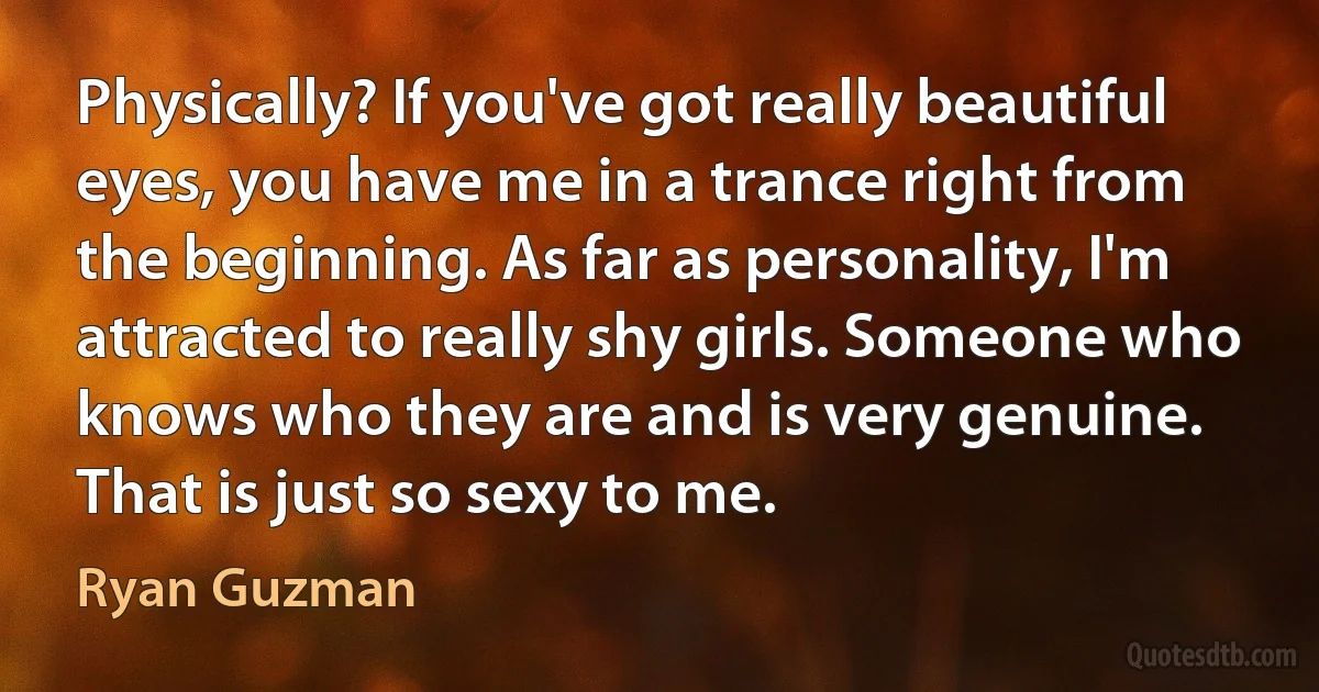 Physically? If you've got really beautiful eyes, you have me in a trance right from the beginning. As far as personality, I'm attracted to really shy girls. Someone who knows who they are and is very genuine. That is just so sexy to me. (Ryan Guzman)