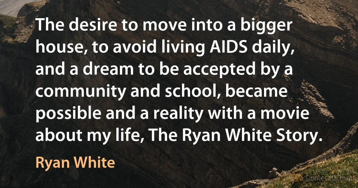 The desire to move into a bigger house, to avoid living AIDS daily, and a dream to be accepted by a community and school, became possible and a reality with a movie about my life, The Ryan White Story. (Ryan White)