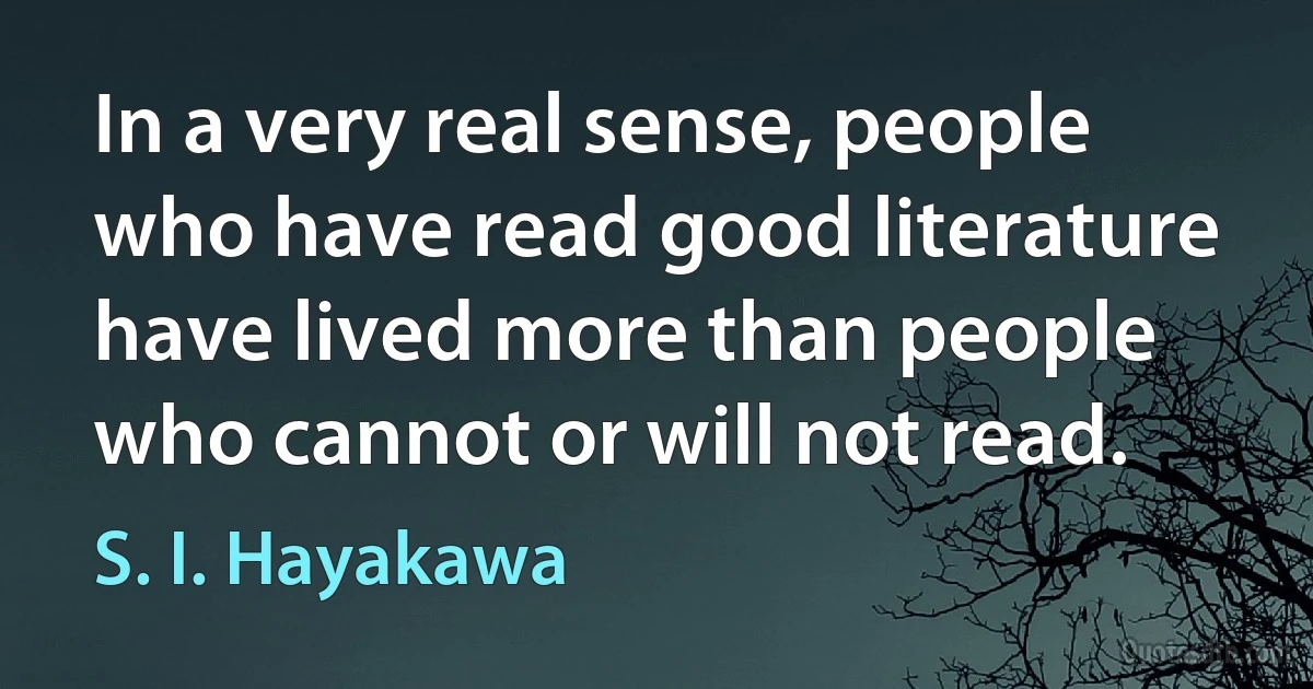 In a very real sense, people who have read good literature have lived more than people who cannot or will not read. (S. I. Hayakawa)