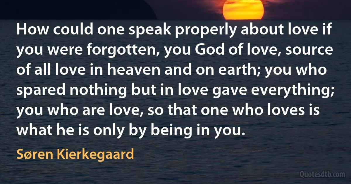 How could one speak properly about love if you were forgotten, you God of love, source of all love in heaven and on earth; you who spared nothing but in love gave everything; you who are love, so that one who loves is what he is only by being in you. (Søren Kierkegaard)