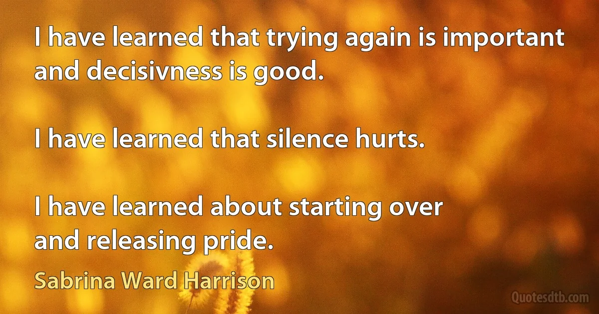 I have learned that trying again is important and decisivness is good.

I have learned that silence hurts.

I have learned about starting over
and releasing pride. (Sabrina Ward Harrison)