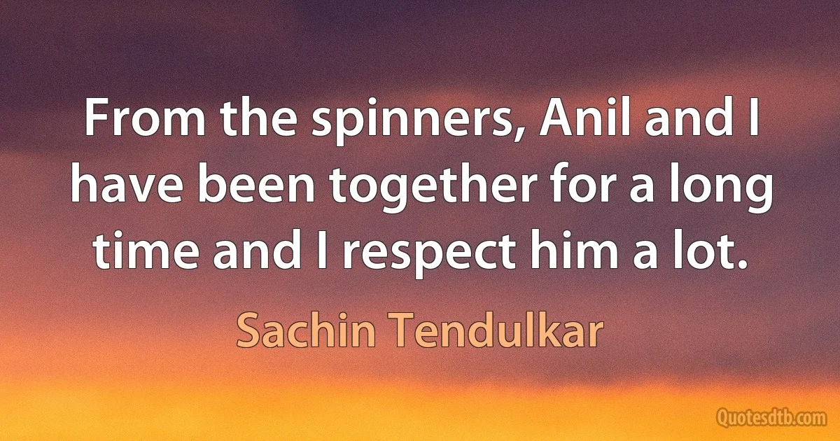 From the spinners, Anil and I have been together for a long time and I respect him a lot. (Sachin Tendulkar)