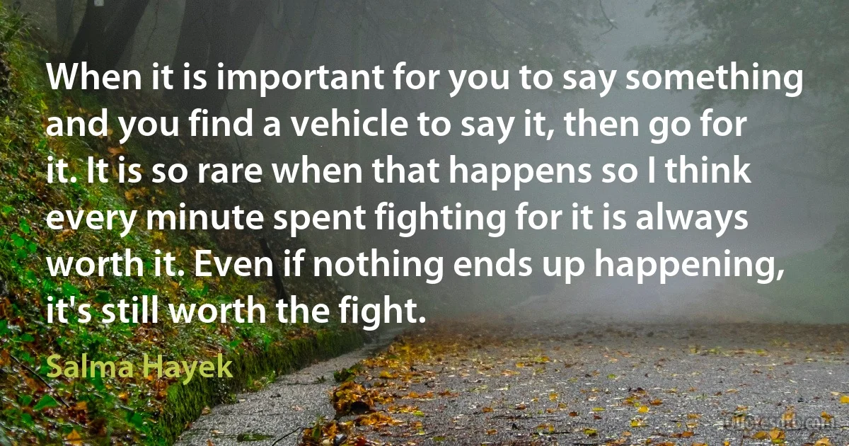 When it is important for you to say something and you find a vehicle to say it, then go for it. It is so rare when that happens so I think every minute spent fighting for it is always worth it. Even if nothing ends up happening, it's still worth the fight. (Salma Hayek)