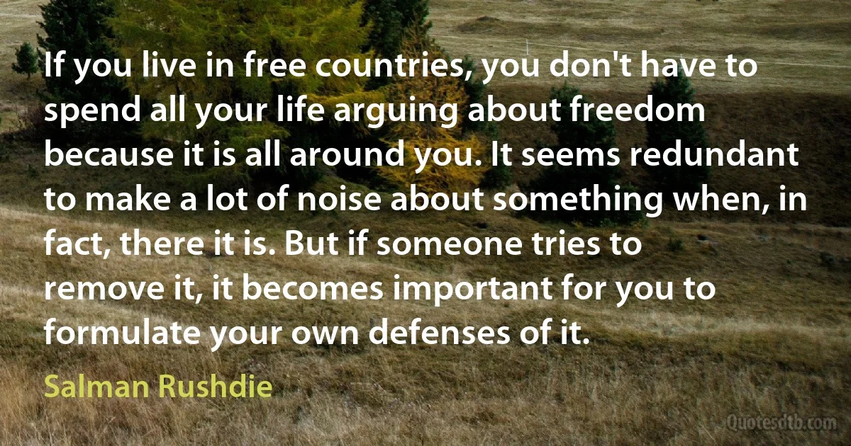 If you live in free countries, you don't have to spend all your life arguing about freedom because it is all around you. It seems redundant to make a lot of noise about something when, in fact, there it is. But if someone tries to remove it, it becomes important for you to formulate your own defenses of it. (Salman Rushdie)