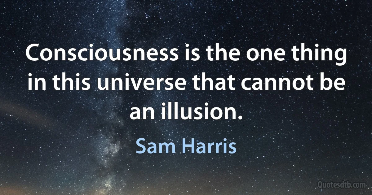 Consciousness is the one thing in this universe that cannot be an illusion. (Sam Harris)