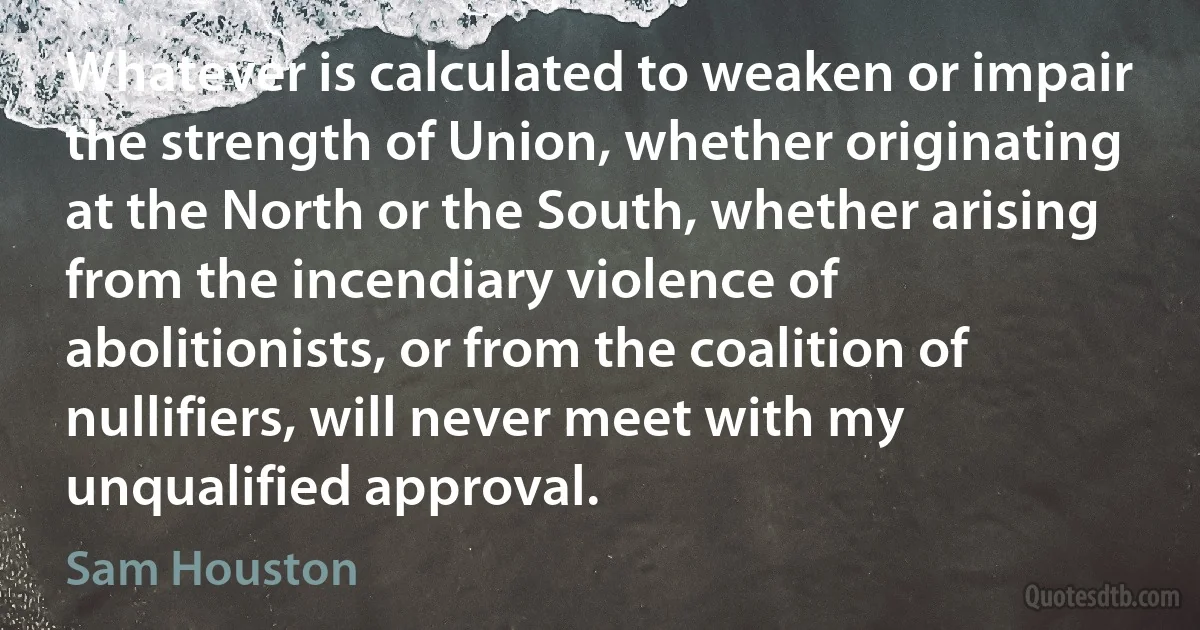 Whatever is calculated to weaken or impair the strength of Union, whether originating at the North or the South, whether arising from the incendiary violence of abolitionists, or from the coalition of nullifiers, will never meet with my unqualified approval. (Sam Houston)