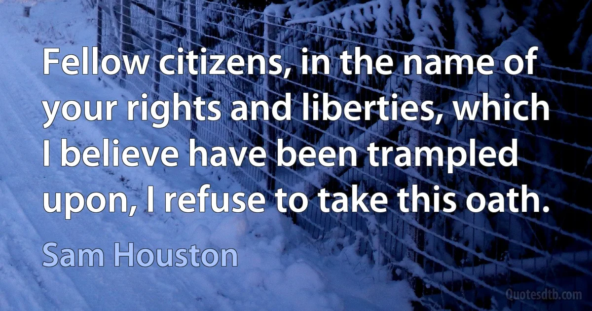 Fellow citizens, in the name of your rights and liberties, which I believe have been trampled upon, I refuse to take this oath. (Sam Houston)