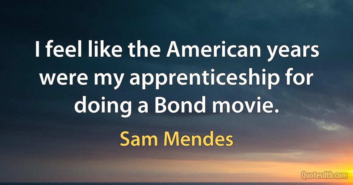 I feel like the American years were my apprenticeship for doing a Bond movie. (Sam Mendes)