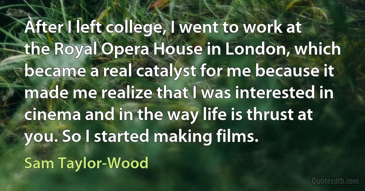 After I left college, I went to work at the Royal Opera House in London, which became a real catalyst for me because it made me realize that I was interested in cinema and in the way life is thrust at you. So I started making films. (Sam Taylor-Wood)