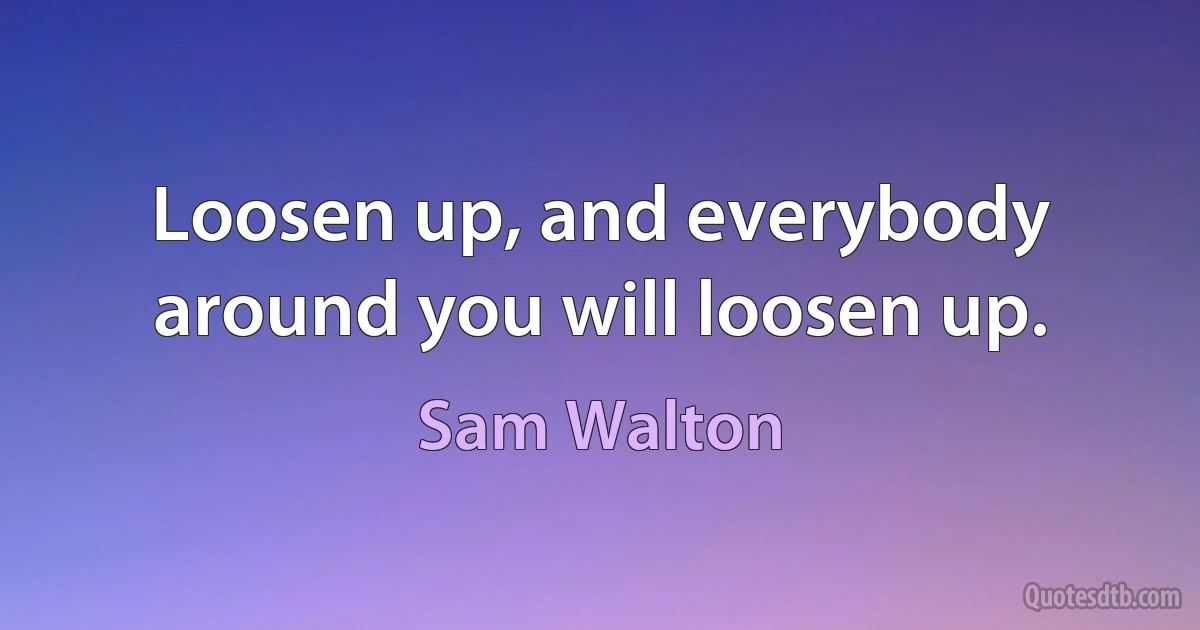 Loosen up, and everybody around you will loosen up. (Sam Walton)