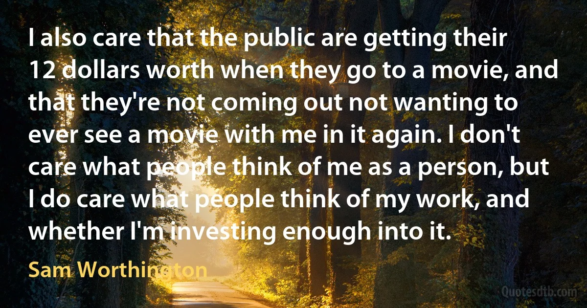 I also care that the public are getting their 12 dollars worth when they go to a movie, and that they're not coming out not wanting to ever see a movie with me in it again. I don't care what people think of me as a person, but I do care what people think of my work, and whether I'm investing enough into it. (Sam Worthington)