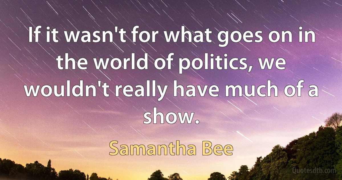 If it wasn't for what goes on in the world of politics, we wouldn't really have much of a show. (Samantha Bee)