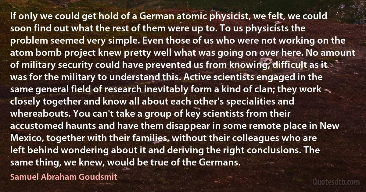 If only we could get hold of a German atomic physicist, we felt, we could soon find out what the rest of them were up to. To us physicists the problem seemed very simple. Even those of us who were not working on the atom bomb project knew pretty well what was going on over here. No amount of military security could have prevented us from knowing, difficult as it was for the military to understand this. Active scientists engaged in the same general field of research inevitably form a kind of clan; they work closely together and know all about each other's specialities and whereabouts. You can't take a group of key scientists from their accustomed haunts and have them disappear in some remote place in New Mexico, together with their families, without their colleagues who are left behind wondering about it and deriving the right conclusions. The same thing, we knew, would be true of the Germans. (Samuel Abraham Goudsmit)