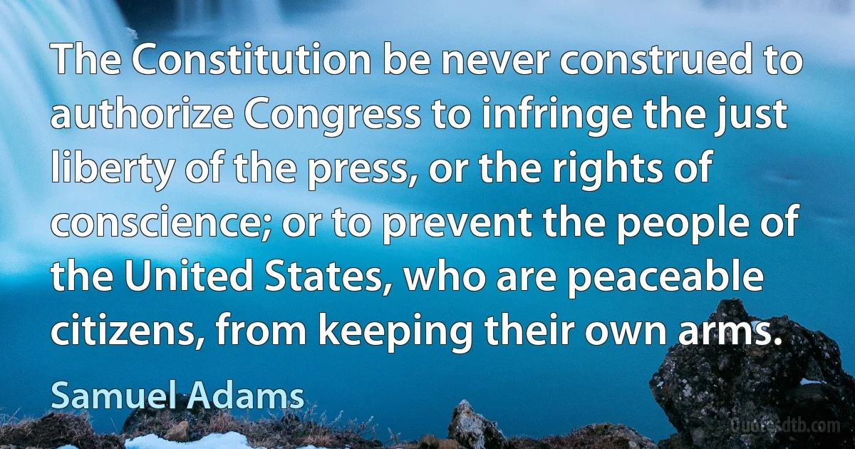 The Constitution be never construed to authorize Congress to infringe the just liberty of the press, or the rights of conscience; or to prevent the people of the United States, who are peaceable citizens, from keeping their own arms. (Samuel Adams)