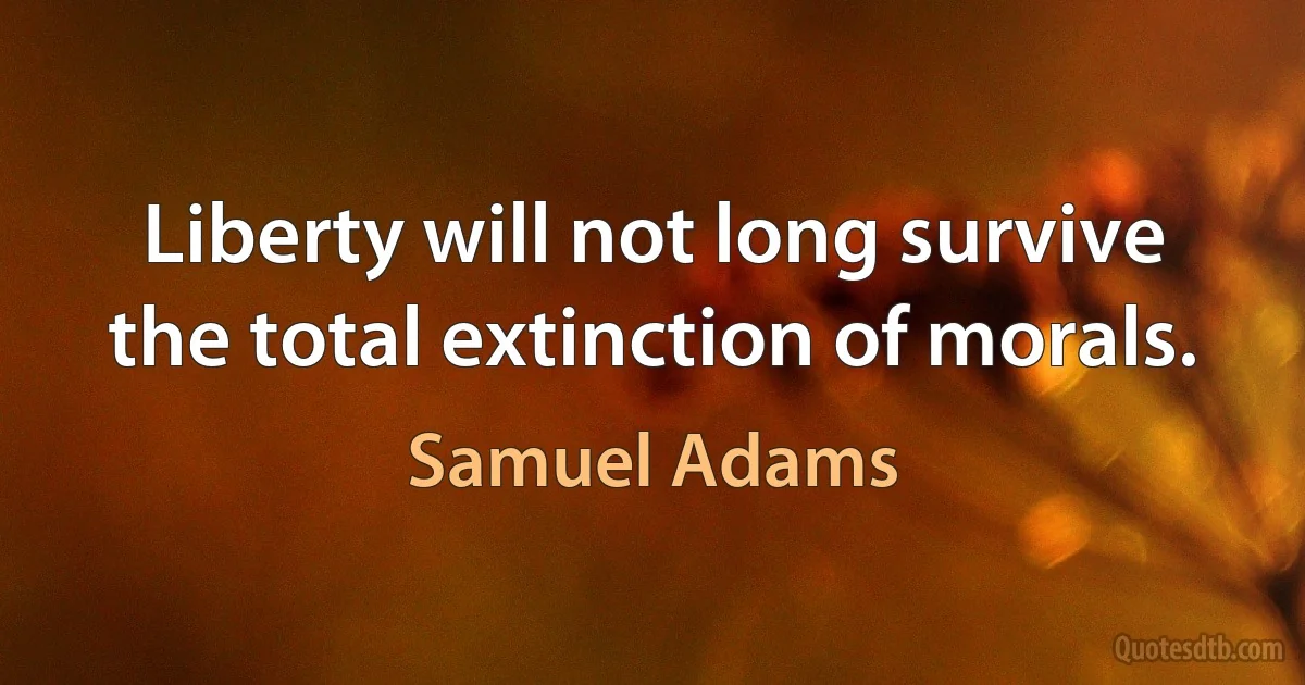 Liberty will not long survive the total extinction of morals. (Samuel Adams)