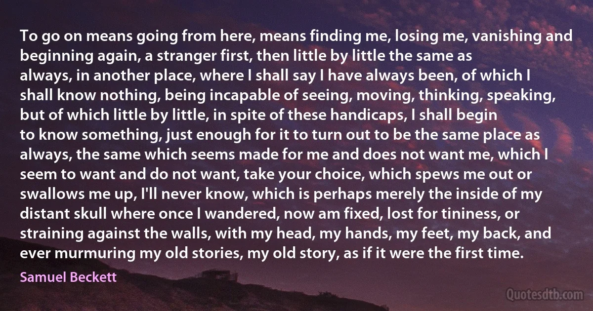 To go on means going from here, means finding me, losing me, vanishing and beginning again, a stranger first, then little by little the same as always, in another place, where I shall say I have always been, of which I shall know nothing, being incapable of seeing, moving, thinking, speaking, but of which little by little, in spite of these handicaps, I shall begin to know something, just enough for it to turn out to be the same place as always, the same which seems made for me and does not want me, which I seem to want and do not want, take your choice, which spews me out or swallows me up, I'll never know, which is perhaps merely the inside of my distant skull where once I wandered, now am fixed, lost for tininess, or straining against the walls, with my head, my hands, my feet, my back, and ever murmuring my old stories, my old story, as if it were the first time. (Samuel Beckett)