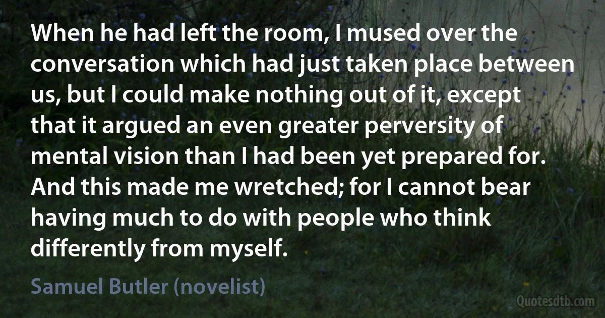 When he had left the room, I mused over the conversation which had just taken place between us, but I could make nothing out of it, except that it argued an even greater perversity of mental vision than I had been yet prepared for. And this made me wretched; for I cannot bear having much to do with people who think differently from myself. (Samuel Butler (novelist))