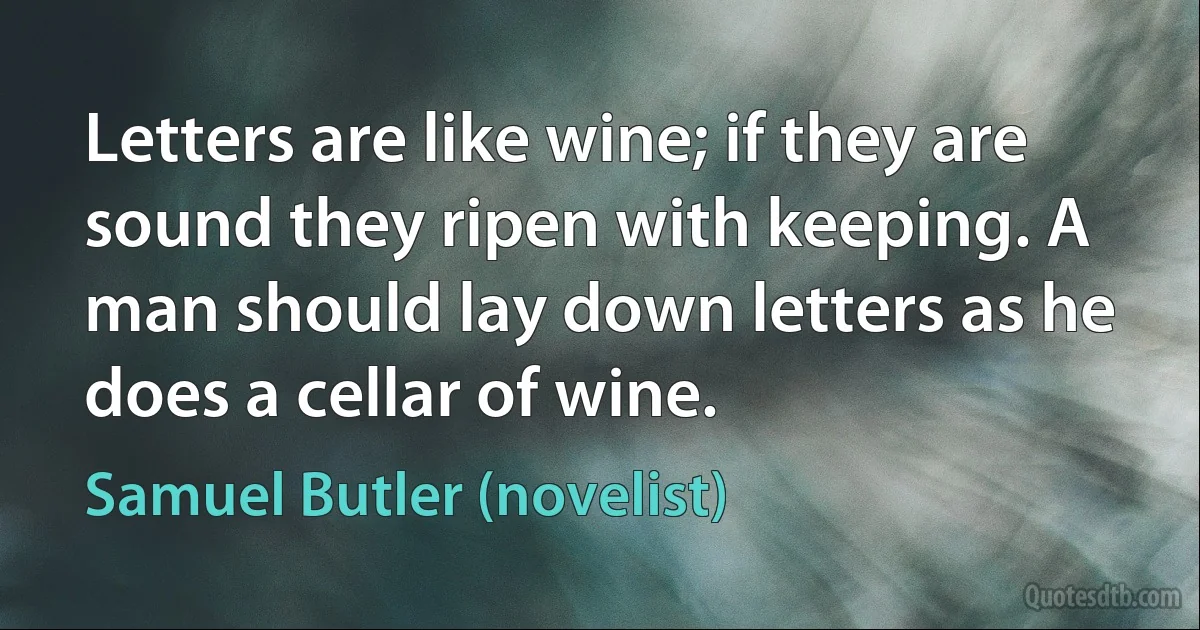 Letters are like wine; if they are sound they ripen with keeping. A man should lay down letters as he does a cellar of wine. (Samuel Butler (novelist))