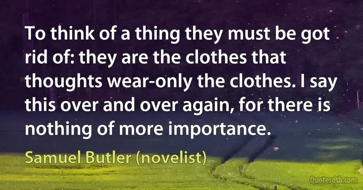 To think of a thing they must be got rid of: they are the clothes that thoughts wear-only the clothes. I say this over and over again, for there is nothing of more importance. (Samuel Butler (novelist))