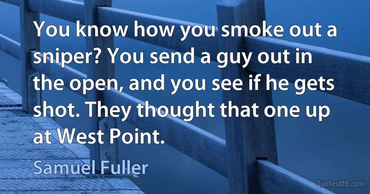 You know how you smoke out a sniper? You send a guy out in the open, and you see if he gets shot. They thought that one up at West Point. (Samuel Fuller)