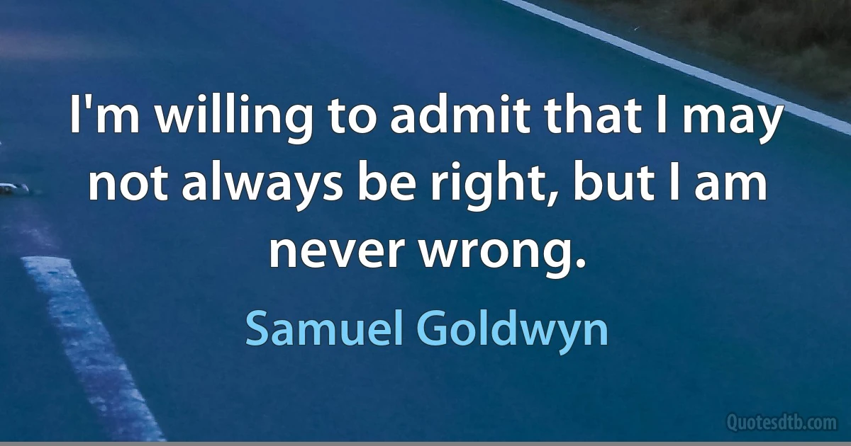 I'm willing to admit that I may not always be right, but I am never wrong. (Samuel Goldwyn)