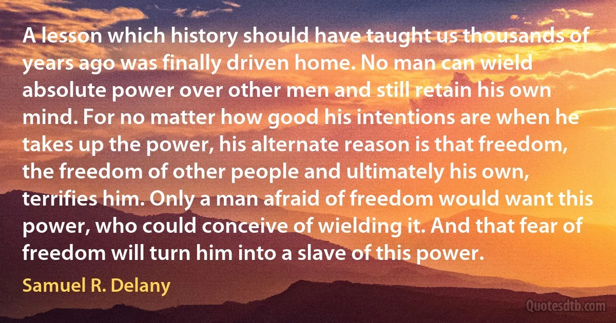 A lesson which history should have taught us thousands of years ago was finally driven home. No man can wield absolute power over other men and still retain his own mind. For no matter how good his intentions are when he takes up the power, his alternate reason is that freedom, the freedom of other people and ultimately his own, terrifies him. Only a man afraid of freedom would want this power, who could conceive of wielding it. And that fear of freedom will turn him into a slave of this power. (Samuel R. Delany)