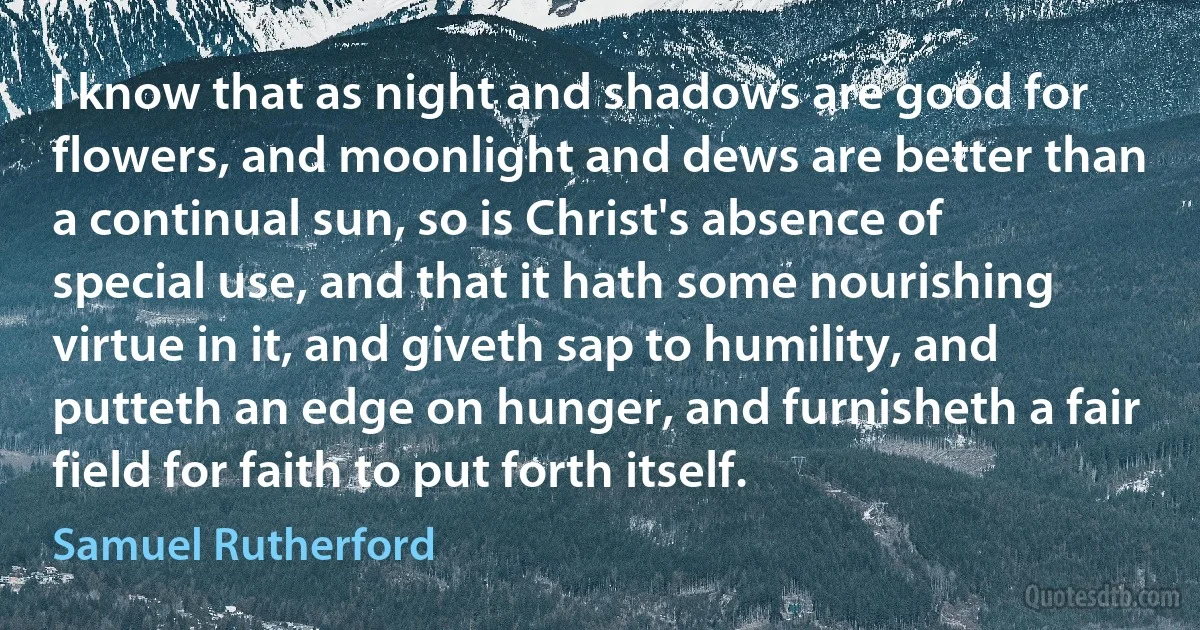 I know that as night and shadows are good for flowers, and moonlight and dews are better than a continual sun, so is Christ's absence of special use, and that it hath some nourishing virtue in it, and giveth sap to humility, and putteth an edge on hunger, and furnisheth a fair field for faith to put forth itself. (Samuel Rutherford)