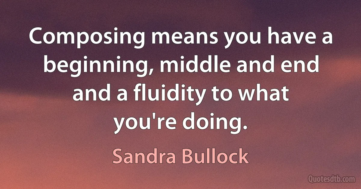 Composing means you have a beginning, middle and end and a fluidity to what you're doing. (Sandra Bullock)