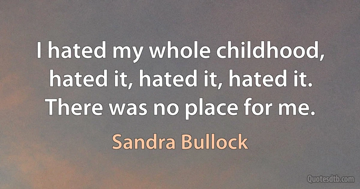 I hated my whole childhood, hated it, hated it, hated it. There was no place for me. (Sandra Bullock)